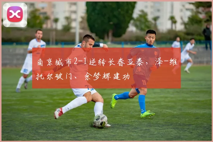 南京城市2-1逆转长春亚泰，泽-维托尔破门、余梦辉建功